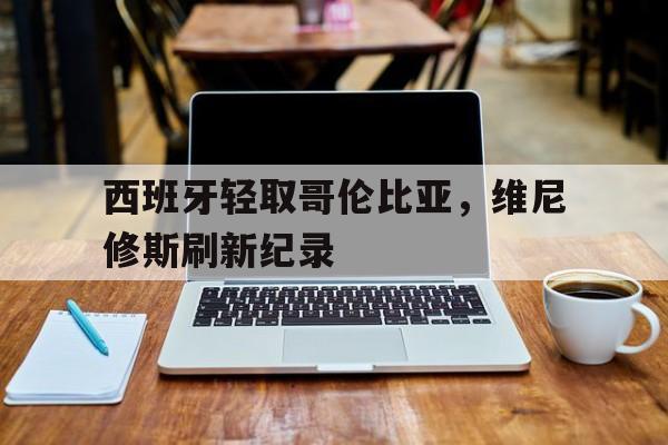 关于西班牙轻取哥伦比亚，维尼修斯刷新纪录的信息